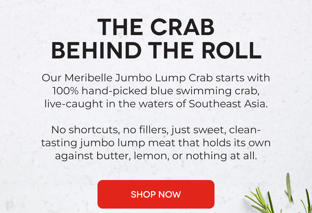 The Crab Behind the Roll Our Meribelle Jumbo Lump Crab starts with 100% hand-picked blue swimming crab, live-caught in the waters of Southeast Asia.  No shortcuts, no fillers, just sweet, clean-tasting jumbo lump meat that holds its own against butter, lemon, or nothing at all. SHOP NOW