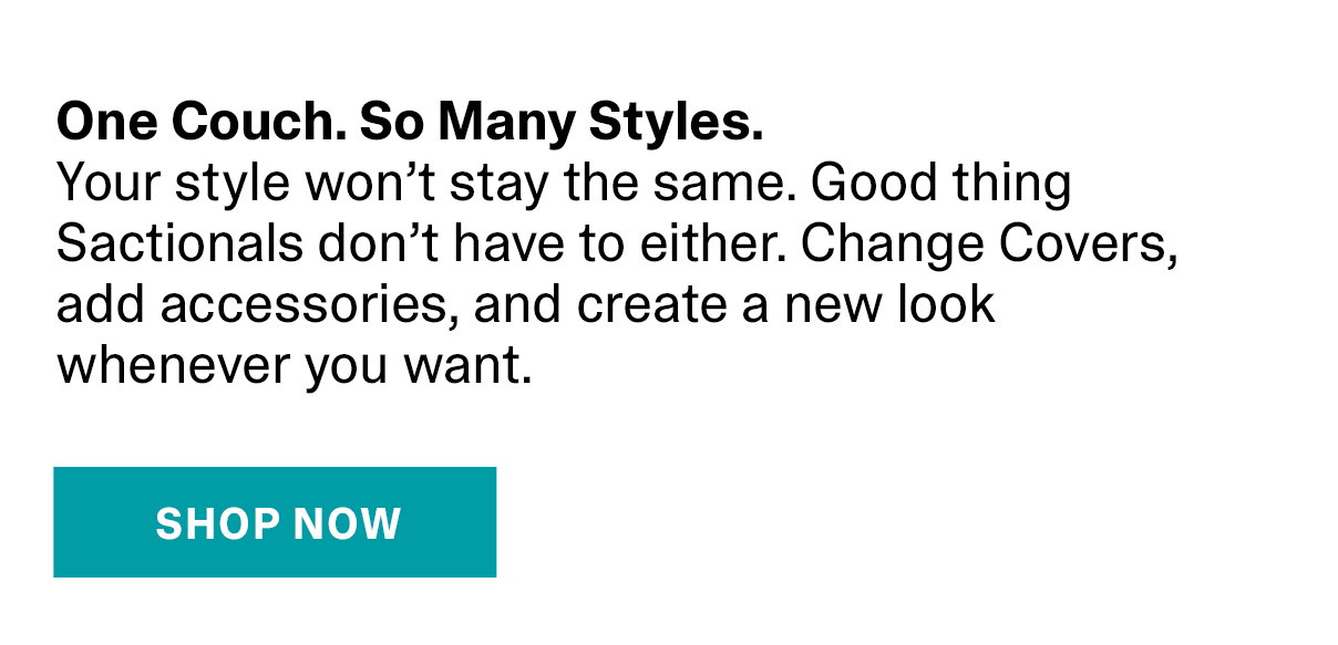 One Couch. So Many Styles. Your style won't stay the same. Good thing Sactionals don't have to either. Change Covers, add accessories, and create a new look whenever you want. | SHOP NOW >>