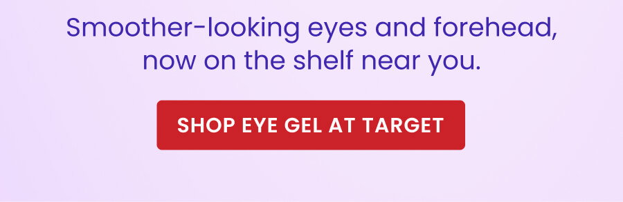 Smoother-looking eyes and forehead, now on the shelf near you. SHOP EYE GEL AT TARGET