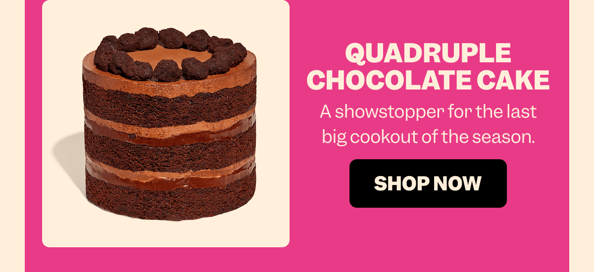 QUADRUPLE CHOCOLATE CAKE A showstopper for the last big cookout of the season. SHOP NOW