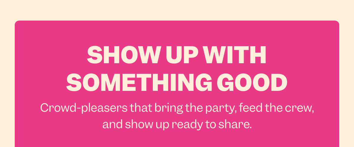 SHOW UP WITH SOMETHING GOOD Crowd-pleasers that bring the party, feed the crew, and show up ready to share.