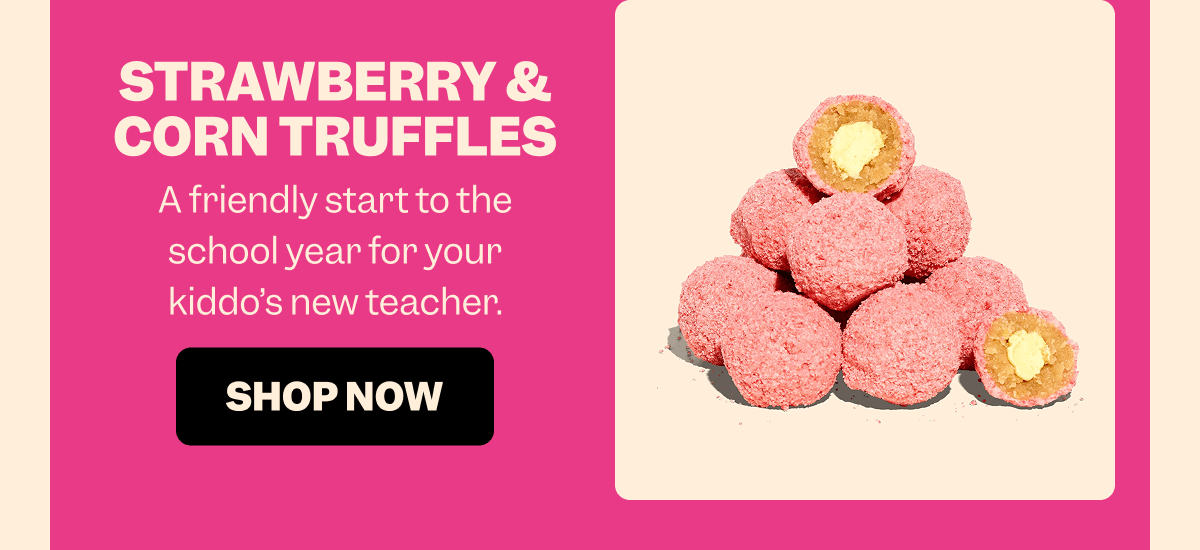 STRAWBERRY & CORN TRUFFLES A friendly start to the school year for your kiddo’s new teacher. SHOP NOW