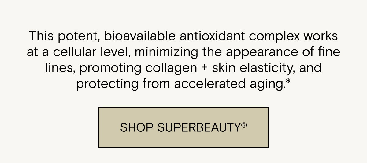 This potent, bioavailable antioxidant complex works at a cellular level, minimizing the appearance of fine lines, promoting collagen + skin elasticity, and protecting from accelerated aging.* Shop SuperBeauty