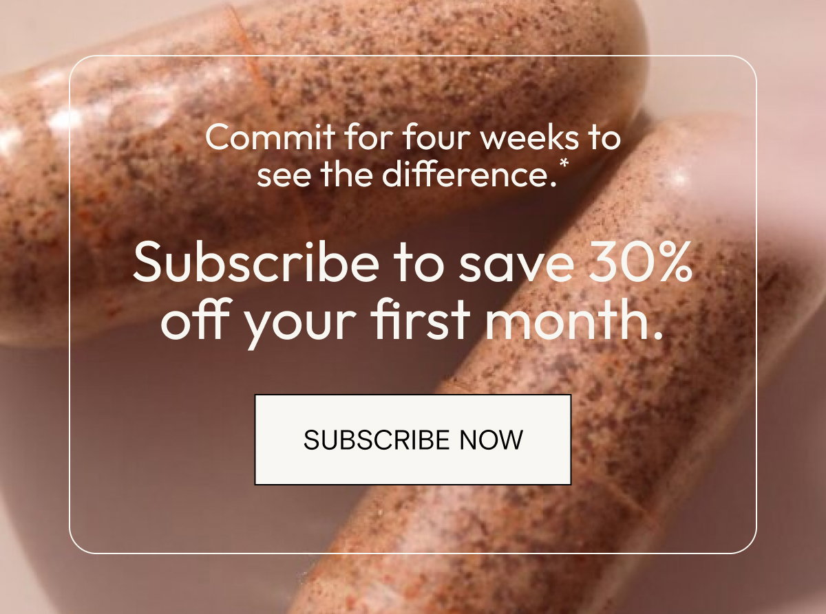 Commit for four weeks to see the difference.* Subscribe to save 30% off your first month. Subscribe now. 