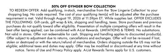 50 PERCENT OFF GYNGER BOW COLLECTION. TO REDEEM OFFER: Add qualifying, in-stock, merchandise from the BOW LINGERIE COLLECTION to your shopping bag. No code required. The cost of your qualifying item(s) will be adjusted after the purchase requirement is met. Valid through August 19, 2026 at 11:59pm ET. While supplies last. OFFER EXCLUDES THE FOLLOWING: Gift cards, gift wrap and kits, shipping and handling, taxes. Store purchases and previous purchases do not qualify toward offer eligibility. Presentation of multiple competing offers will result in the best offer being applied; can be combined with A-List Rewards. LIMITATIONS and TERMS: No substitutions. Not valid in stores. Offer not redeemable for cash. Shipping and handling applies to discounted product(s). Offer subject to adjustment due to returns, cancellations and exchanges. Offer will not be re-issued if lost, stolen or destroyed or with the return/refund of merchandise. Orders shipping outside the US may not be eligible; additional taxes and duties may apply. Offer may be modified or discontinued at any time without notice. Terms of Use and Privacy Policy apply. A-List Rewards Terms apply for U.S. customers.