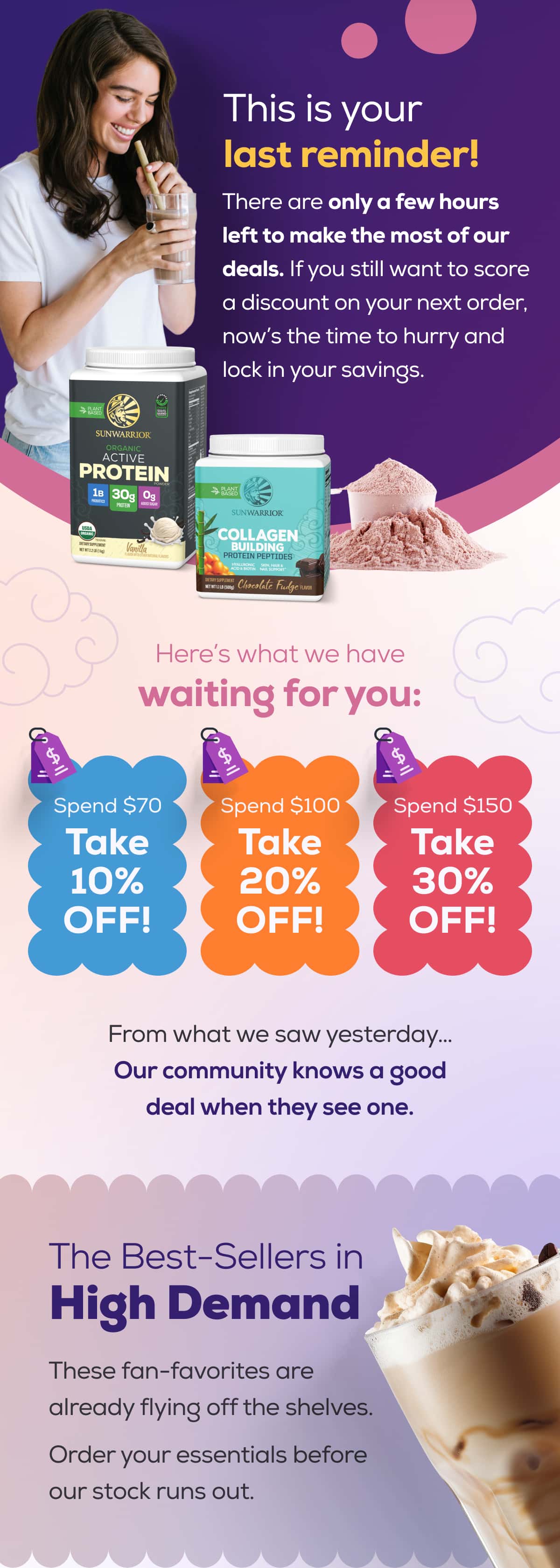 This is your last reminder!   There are only a few hours left to make the most of our deals. If you still want to score a discount on your next order, now’s the time to hurry and lock in your savings.  Here’s what we have waiting for you:   Spend $70 Take 10% OFF! Spend $100 Take 20% OFF! Spend $150 Take 30% OFF!   From what we saw yesterday… Our community knows a good deal when they see one.   The Best-Sellers in High Demand  These fan-favorites are already flying off the shelves.  Order your essentials before our stock runs out.