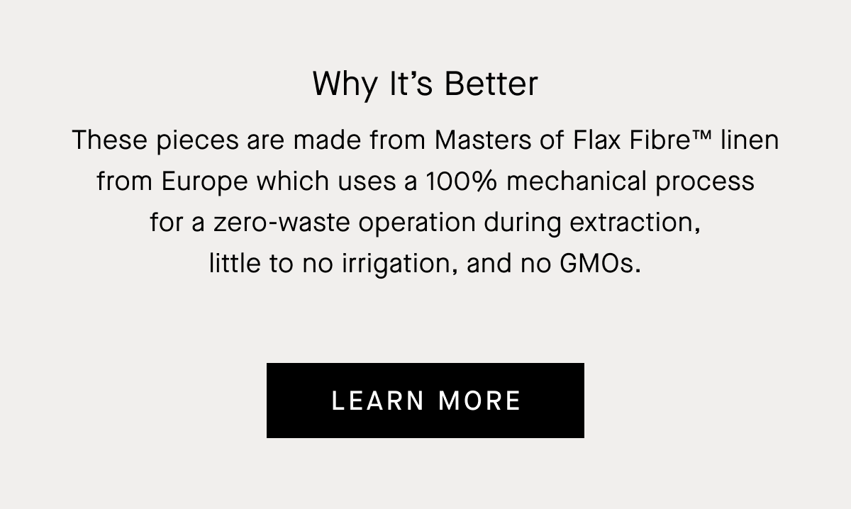 These pieces are made from Masters of Flax Fibre™ linen from Europe which uses a 100% mechanical process for a zero-waste operation during extraction, little to no irrigation, and no GMOs. | Learn More