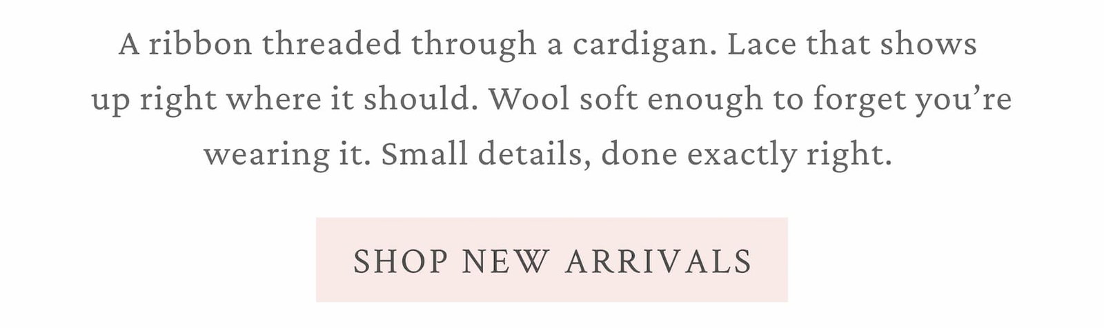 A ribbon threaded through a cardigan. Lace that shows up right where it should. Wool soft enough to forget you're wearing it. Small details, done exactly right.  <SHOP NEW ARRIVALS>