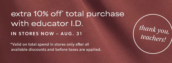 Thank you, teachers! Extra 10% off* total purchase with educator I.D. In stores now - Aug. 31. *Valid on total spend in stores only after all available discounts and before taxes are applied.