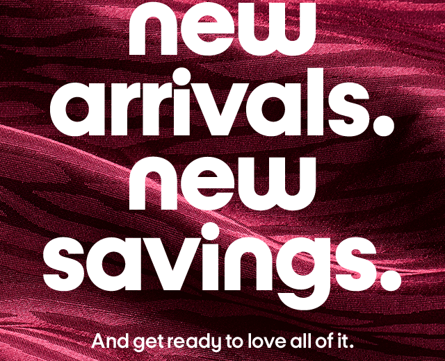 new arrivals. new savings. And get ready to love all of it.
