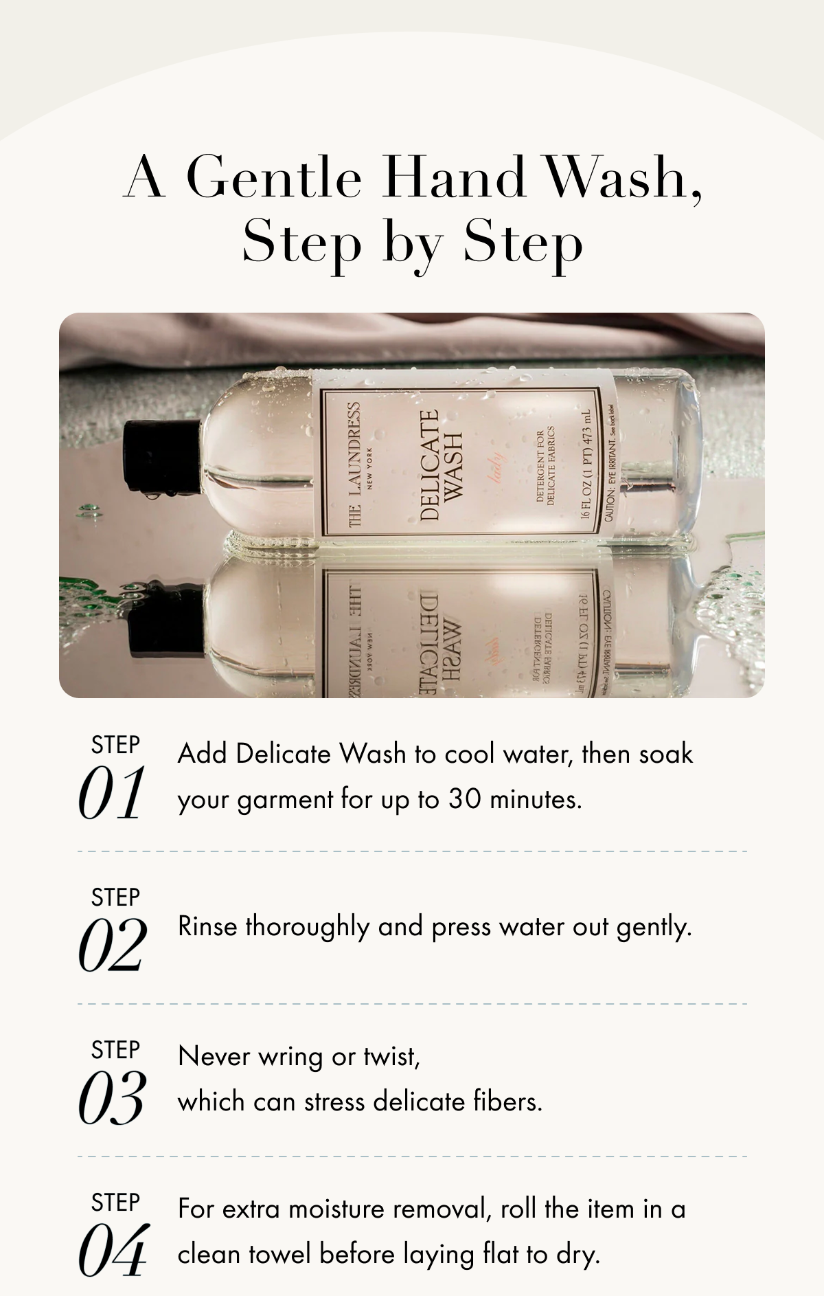 A Gentle Hand Wash, Step by Step | 01 Step Add Delicate Wash to cool water, then soak your garment for up to 30 minutes. 02 Step Rinse thoroughly and press water out gently. 03 Step Never wring or twist, which can stress delicate fibers. 04 Step For extra moisture removal, roll the item in a clean towel before laying flat to dry.