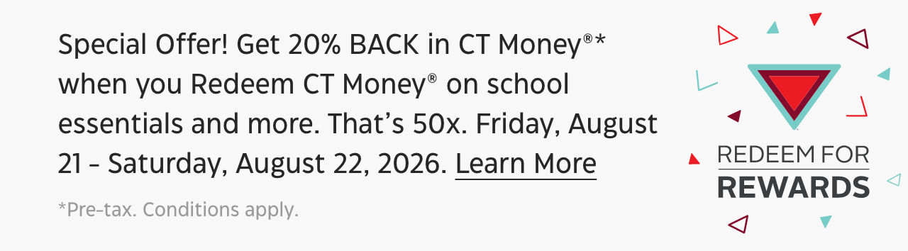 Special Offer! Get 20% BACK in CT Money®* when you Redeem CT Money on school essentials and more. That’s 50x. Friday, August 21 - Saturday, August 22, 2026.