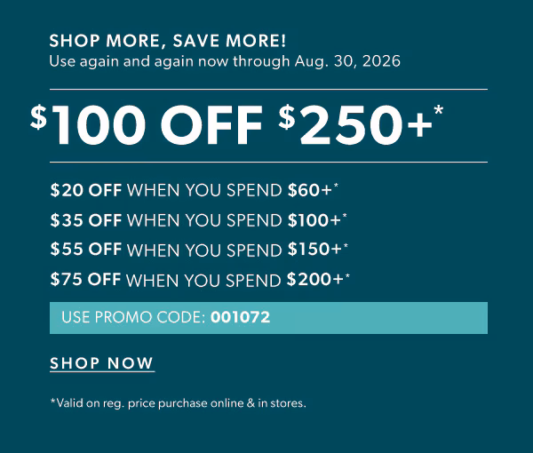 Shop more, save more! Use again and again now through Aug. 30, 2026. $100 off $250+*. $20 off when you spend $60+*. $35 off when you spend $100+*. $55 off when you spend $150+*. $75 off when you spend $200+*. Use promo code: 001072. Shop now. *Valid on reg. price purchase online & in stores.