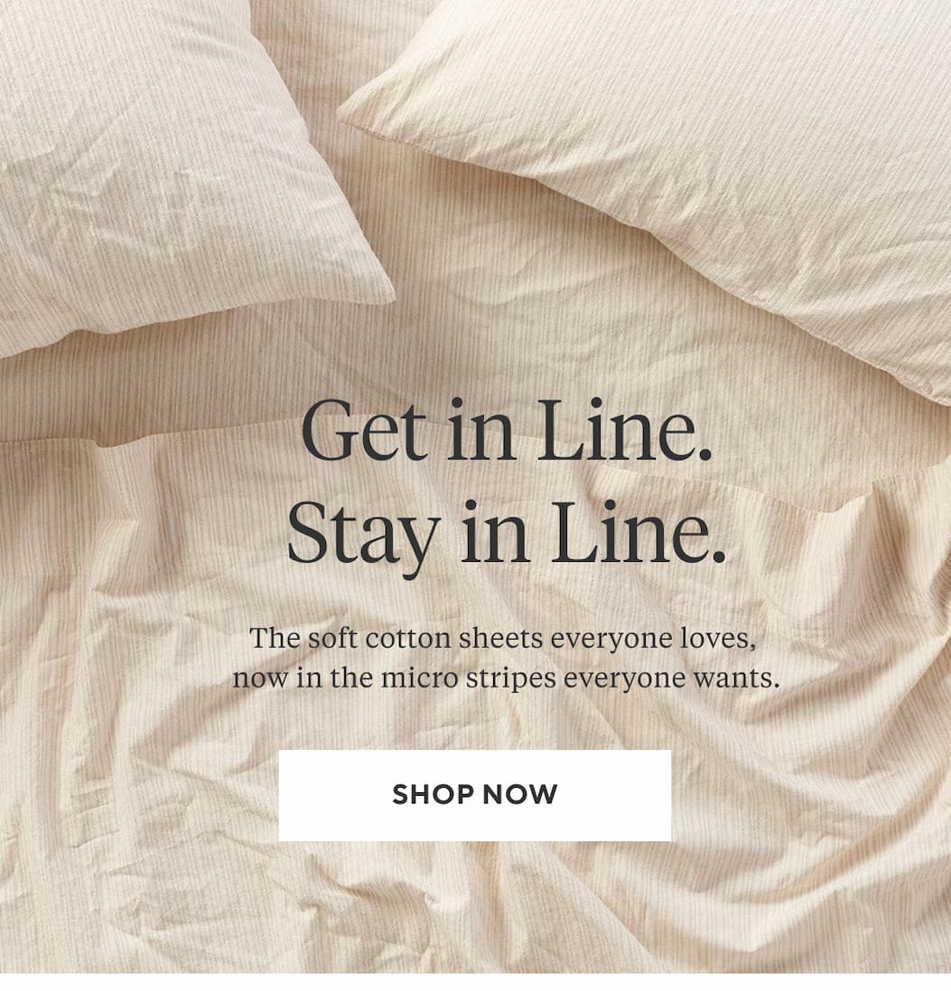 GET IN LINE. STAY IN LINE. The soft cotton sheets everyone loves, now in the micro stripes everyone wants. Shop Now >