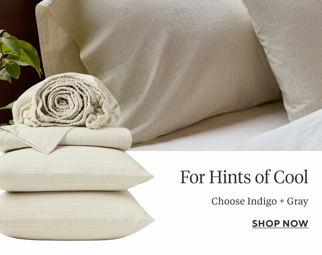 FOR HINTS OF COOL Choose Indigo + Gray  Shop Now >