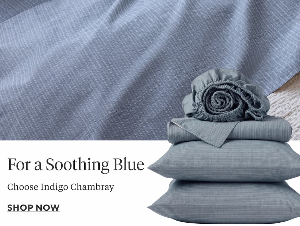 FOR A SOOTHING BLUE Choose Indigo Chambray Shop Now >