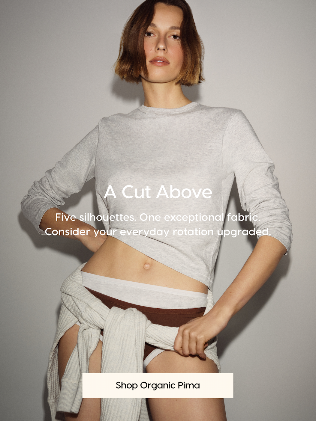 A Cut Above. Five silhouettes. One exceptional fabric. Consider your everyday rotation upgraded. Shop Organic Pima.