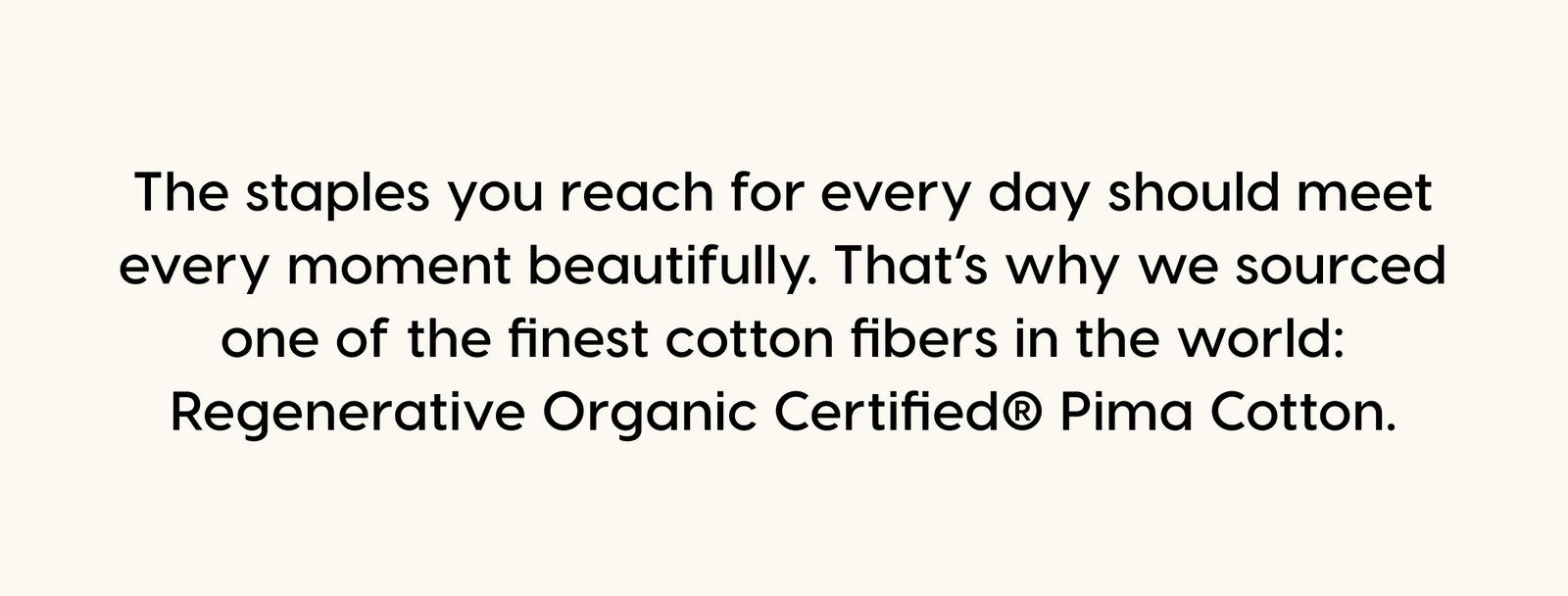 The staples you reach for every day should meet every moment beautifully. That’s why we sourced one of the finest cotton fibers in the world: Regenerative Organic Certified® Pima Cotton.