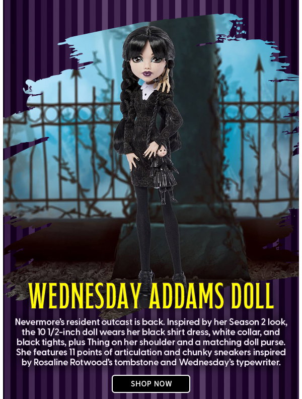 Wednesday Addams Doll  Nevermore’s resident outcast is back. Inspired by her Season 2 look, the 10 1/2-inch doll wears her black shirt dress, white collar, and black tights, plus Thing on her shoulder and a matching doll purse. She features 11 points of articulation and chunky sneakers inspired by Rosaline Rotwood’s tombstone and Wednesday’s typewriter. SHOP NOW 