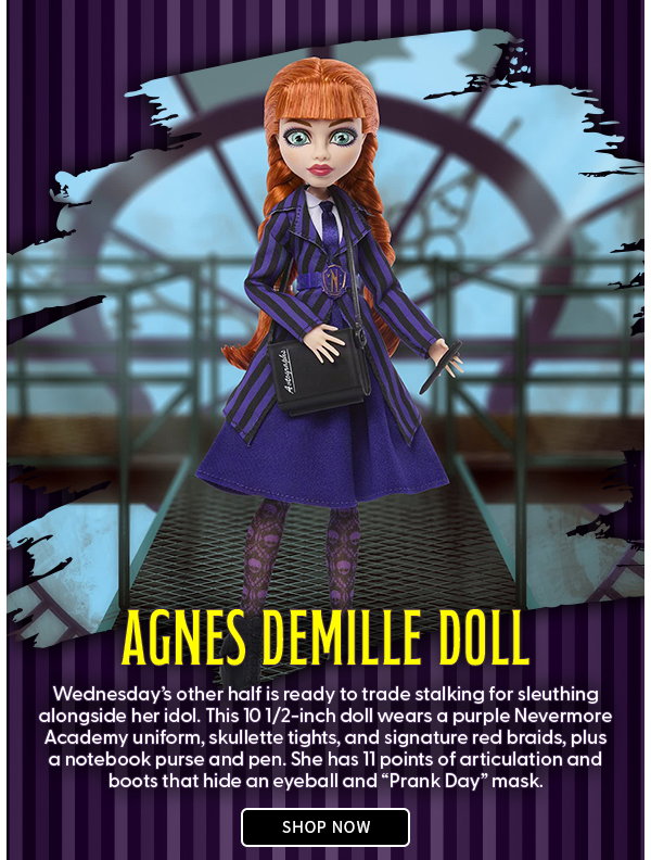 Agnes DeMille Doll Wednesday’s other half is ready to trade stalking for sleuthing alongside her idol. This 10 1/2-inch doll wears a purple Nevermore Academy uniform, skullette tights, and signature red braids, plus a notebook purse and pen. She has 11 points of articulation and boots that hide an eyeball and “Prank Day” mask. shop now 