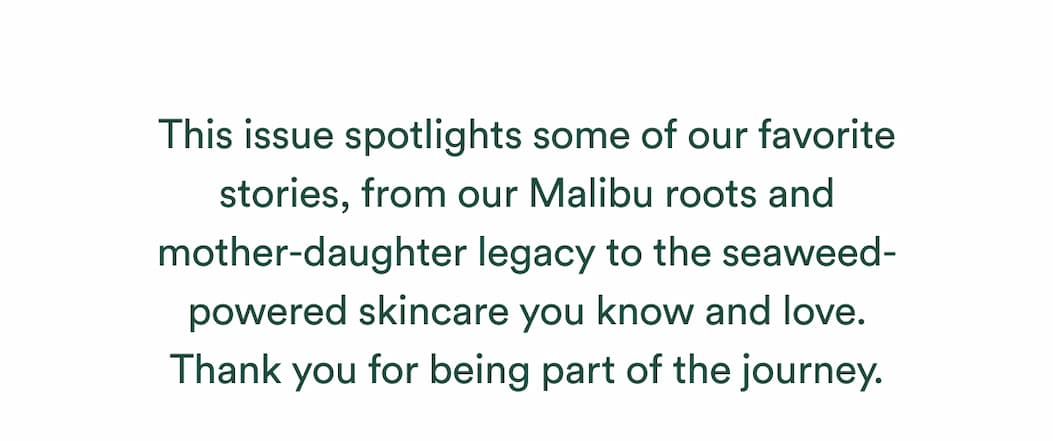 This issue spotlights some of our favorite stories, from our Malibu roots and mother-daughter legacy to the seaweed-powered skincare you know and love. Thank you for being part of the journey.