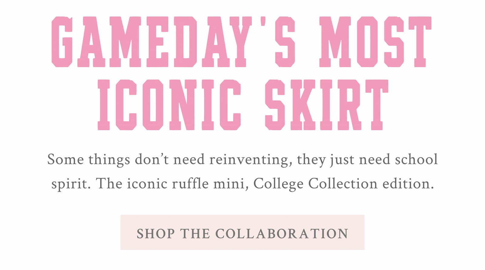 GAMEDAY'S MOST ICONIC SKIRT Some things don't need reinventing, they just need school spirit. The iconic ruffle mini, College Collection edition.  <SHOP THE COLLABORATION>