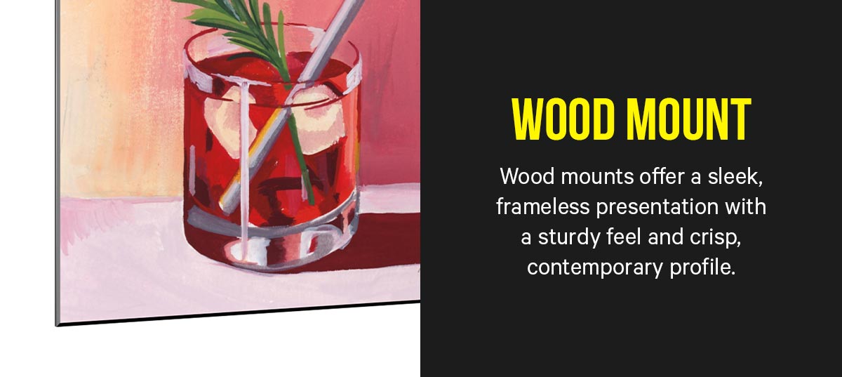 Wood Mount: Wood mounts offer a sleek, frameless presentation with a sturdy feel and crisp, contemporary profile.