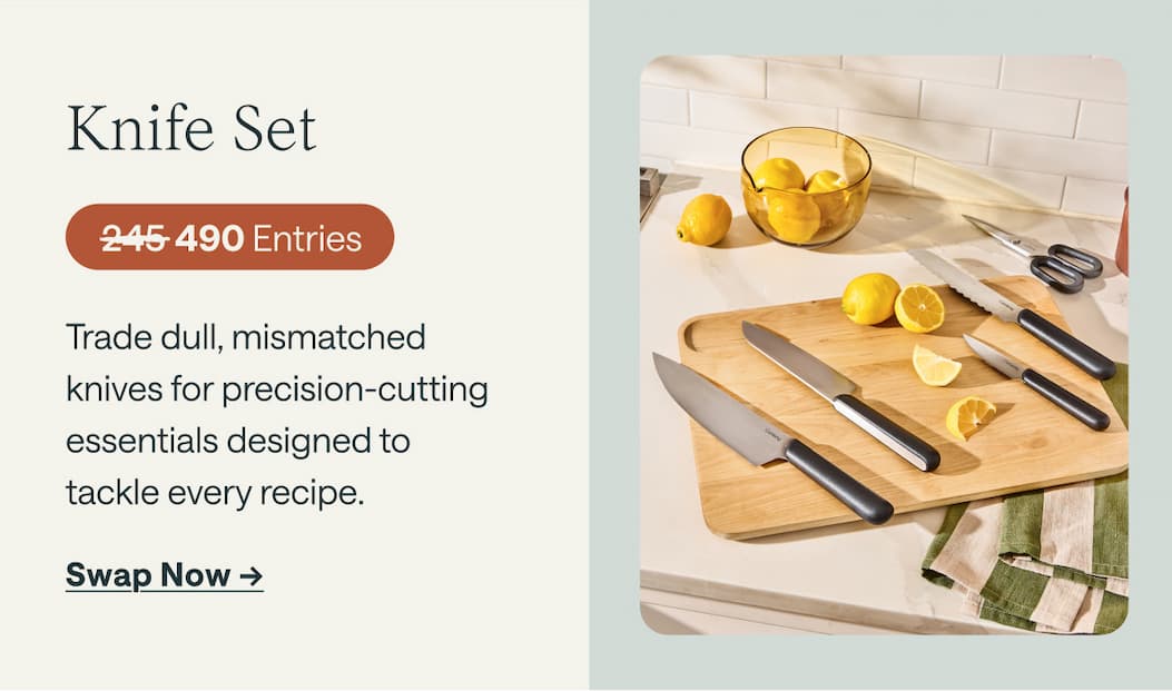 Knife Set 490 Entries Trade dull, mismatched  knives for precision-cutting essentials designed to  tackle every recipe. Swap Now ->