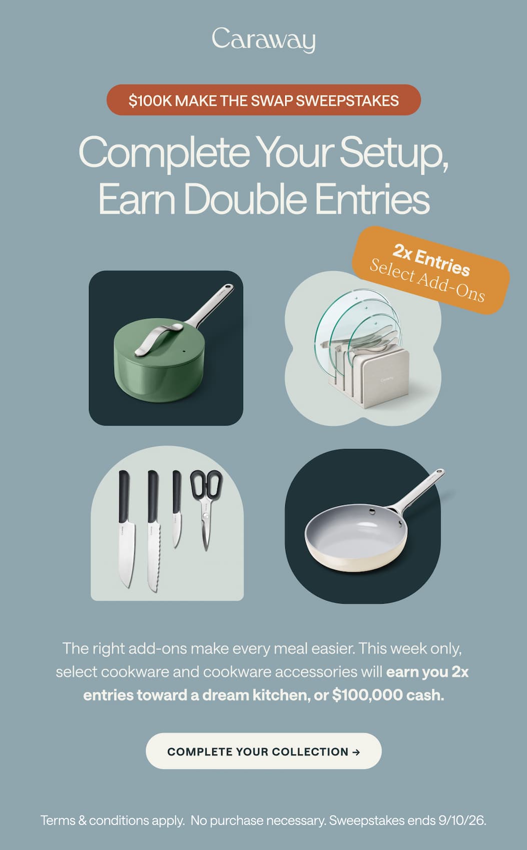 $100K MAKE THE SWAP SWEEPSTAKES Complete Your Setup, Earn Double Entries   2x Entries  Select Add-Ons The right add-ons make every meal easier. This week only,  select cookware and cookware accessories will earn you 2x  entries toward a dream kitchen, or $100,000 cash. Complete Your Collection -> Terms & conditions apply.  No purchase necessary. Sweepstakes ends 9/10/26.