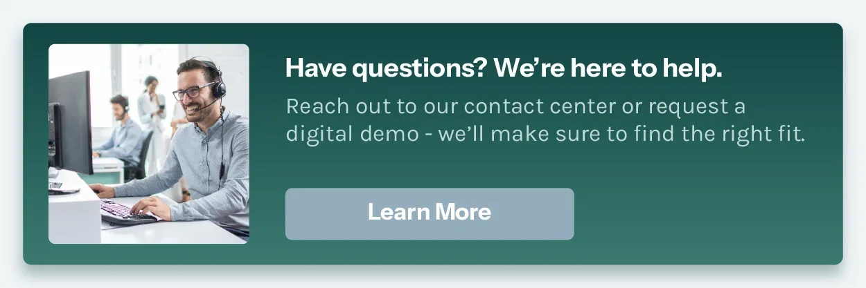 Have questions? We're here to help. Reach out to our contact center or request a digital demo - we'll make sure to find the right fit.