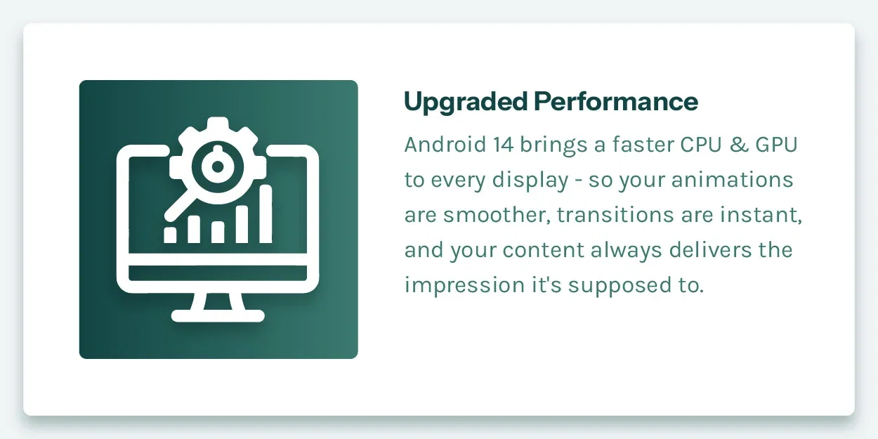 Upgraded Performance. Android 14 brings a faster CPU and GPU to every display — so your animations are smoother, transitions are instant, and your content always delivers the impression it's supposed to.