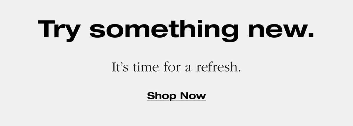 Try something new. It's time for a refresh. Shop Now