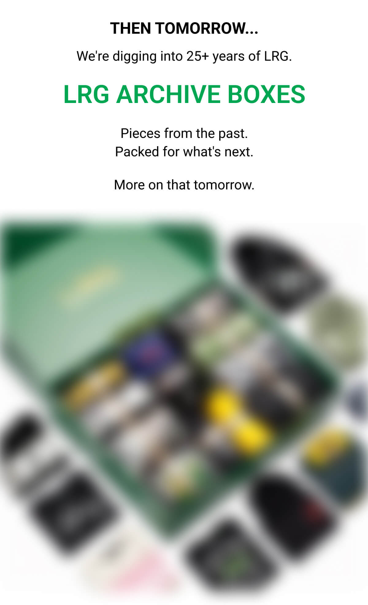 THEN TOMORROW... We're digging into 25+ years of LRG. LRG ARCHIVE BOXES Pieces from the past. Packed for what's next. More on that tomorrow.