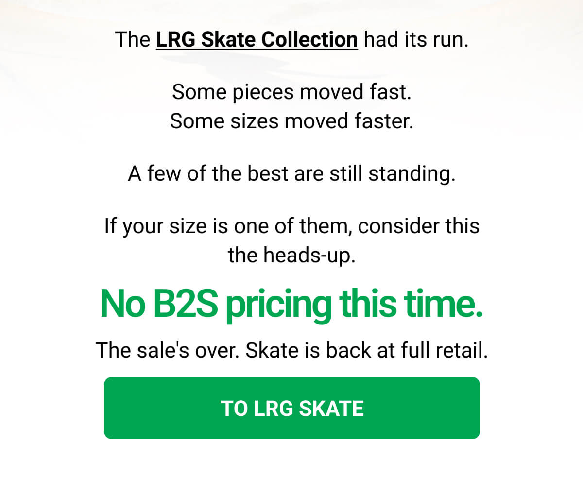 The LRG Skate Collection had its run. Some pieces moved fast. Some sizes moved faster. A few of the best are still standing. If your size is one of them, consider this the heads-up. No B2S pricing this time. The sale's over. Skate is back at full retail. TO LRG SKATE