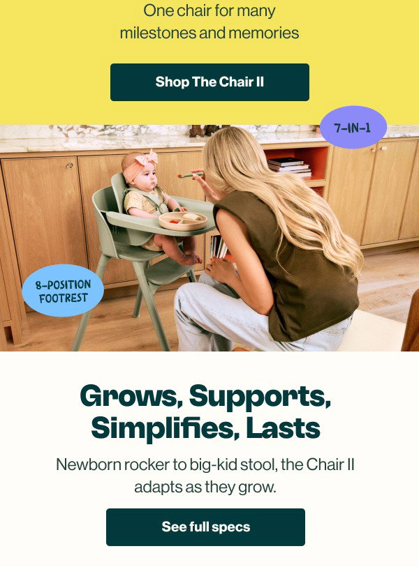 One chair for many milestones and memories. Shop The Chair II. 7-in-1, 8-position footrest. Grows, Supports, Simplifies, Lasts. Newborn rocker to big-kid stool, the Chair II adapts as they grow. See Full Specs.