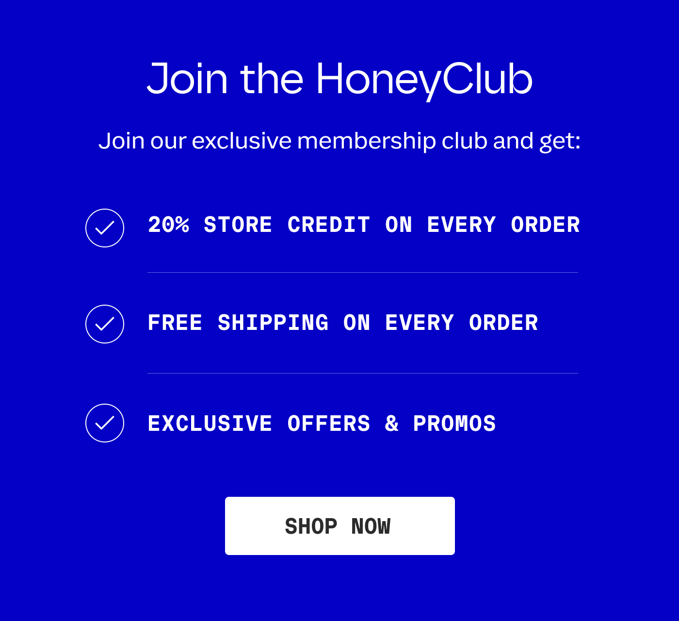 Join the HoneyClub | Join our exclusive membership club and get: 20% STORE CREDIT ON EVERY ORDER | FREE SHIPPING ON EVERY ORDER | EXCLUSIVE OFFERS & PROMOS | SHOP NOW