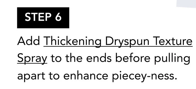 STEP 6 | Add Thickening Dryspun Texture Spray to the ends before pulling apart to enhance piecey-ness. STEP 6 | Add Thickening Dryspun Texture Spray to the ends before pulling apart to enhance piecey-ness.