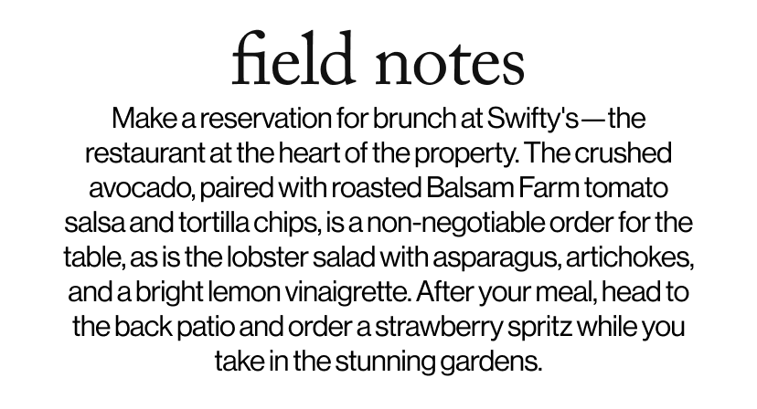 field notes -  Make a reservation for brunch at Swifty's—the restaurant at the heart of the property. The crushed avocado, paired with roasted Balsam Farm tomato salsa and tortilla chips, is a non-negotiable order for the table, as is the lobster salad with asparagus, artichokes, and a bright lemon vinaigrette. After your meal, head to the back patio and order a strawberry spritz while you take in the stunning gardens.