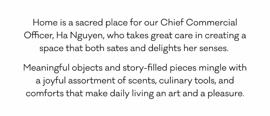 Home is a sacred place for our Chief Commercial Officer, Ha Nguyen, who takes great care in creating a space that both sates and delights her senses.  Meaningful objects and story-filled pieces mingle with a joyful assortment of scents, culinary tools, and comforts that make daily living an art and a pleasure. 