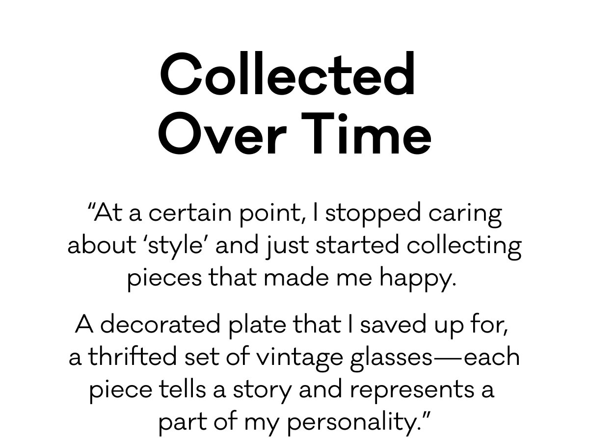 Collected Over Time - “At a certain point, I stopped caring about ‘style’ and just started collecting pieces that made me happy.  A decorated plate that I saved up for,  a thrifted set of vintage glasses—each piece tells a story and represents a part of my personality.”