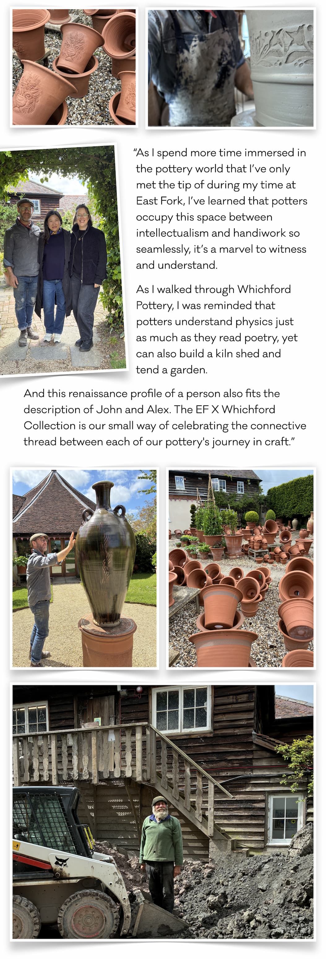“As I spend more time immersed in the pottery world that I’ve only met the tip of during my time at East Fork, I’ve learned that potters occupy this space between intellectualism and handiwork so seamlessly, it’s a marvel to witness and understand.  As I walked through Whichford Pottery, I was reminded that potters understand physics just  as much as they read poetry, yet can also build a kiln shed and  tend a garden. And this renaissance profile of a person also fits the description of John and Alex. The EF X Whichford Collection is our small way of celebrating the connective thread between each of our pottery's journey in craft.”