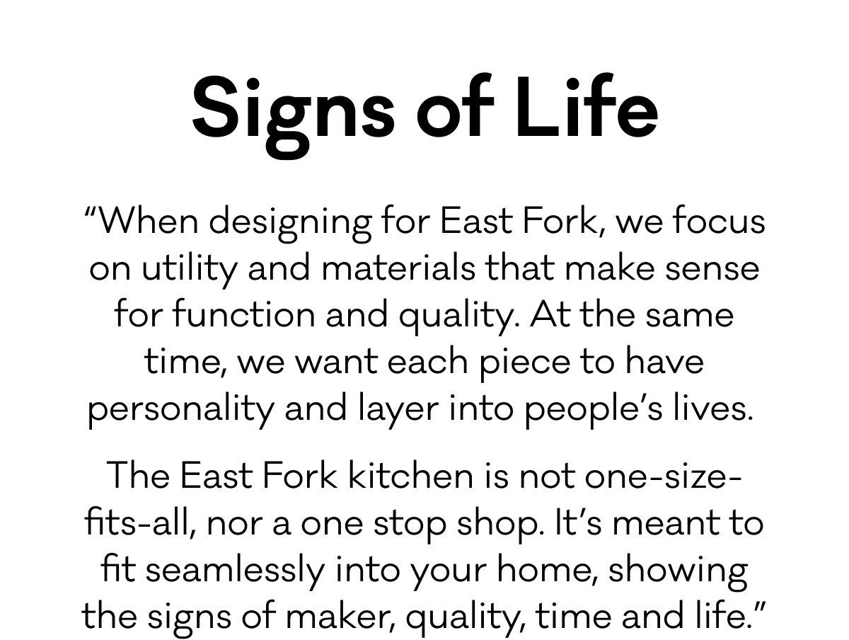 Signs of Life - “When designing for East Fork, we focus on utility and materials that make sense for function and quality. At the same time, we want each piece to have personality and layer into people’s lives.  The East Fork kitchen is not one-size-fits-all, nor a one stop shop. It’s meant to fit seamlessly into your home, showing the signs of maker, quality, time and life.”