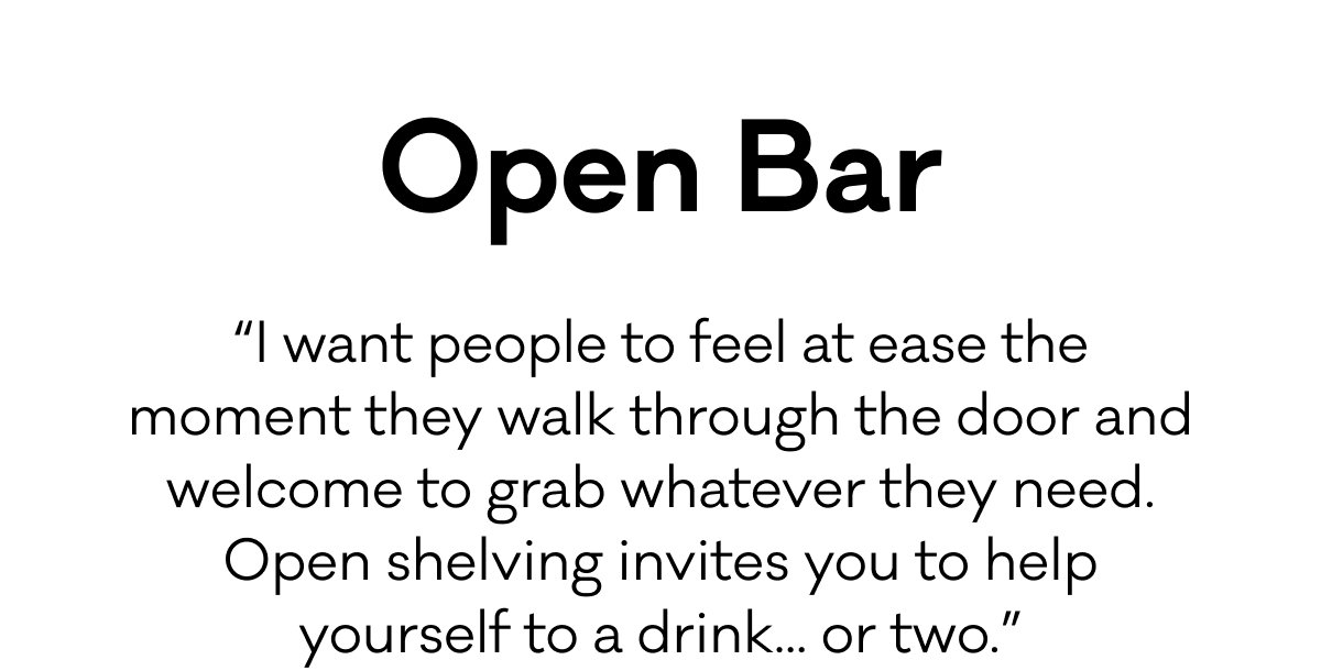 Open Bar - “I want people to feel at ease the moment they walk through the door and welcome to grab whatever they need. Open shelving invites you to help yourself to a drink... or two.”
