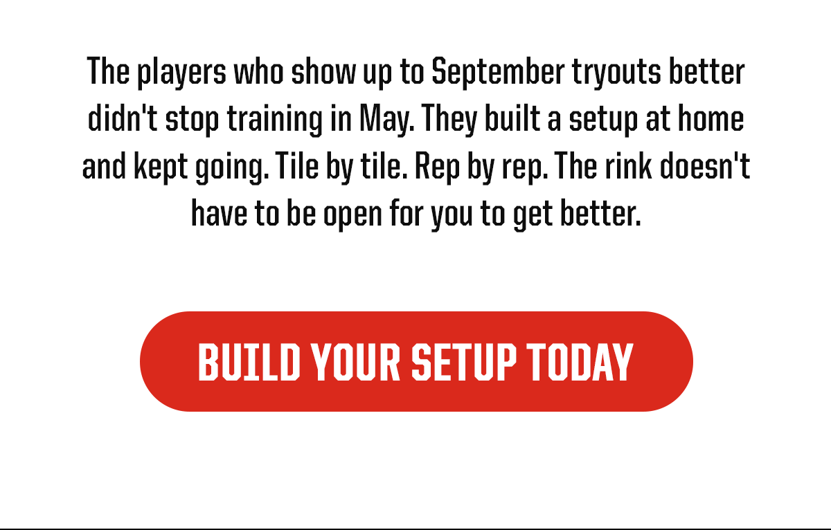 Body: The players who show up to September tryouts better didn't stop training in May. They built a setup at home and kept going. Tile by tile. Rep by rep. The rink doesn't have to be open for you to get better. CTA: BUILD YOUR SETUP TODAY