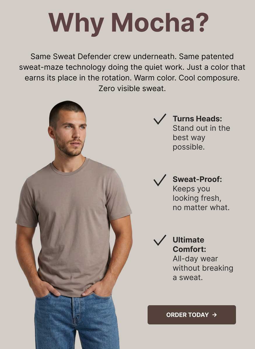 Why Mocha? Same Sweat Defender crew underneath. Same patented sweat-maze technology doing the quiet work. Just a color that earns its place in the rotation. Warm color. Cool composure. Zero visible sweat. Turns Heads: Stand out in the best way possible. Sweat-Proof: Keeps you looking fresh, no matter what. Ultimate Comfort: All-day wear without breaking a sweat. Order Today. [Image: Man in a Mocha crew neck tee and jeans, hands in pockets]