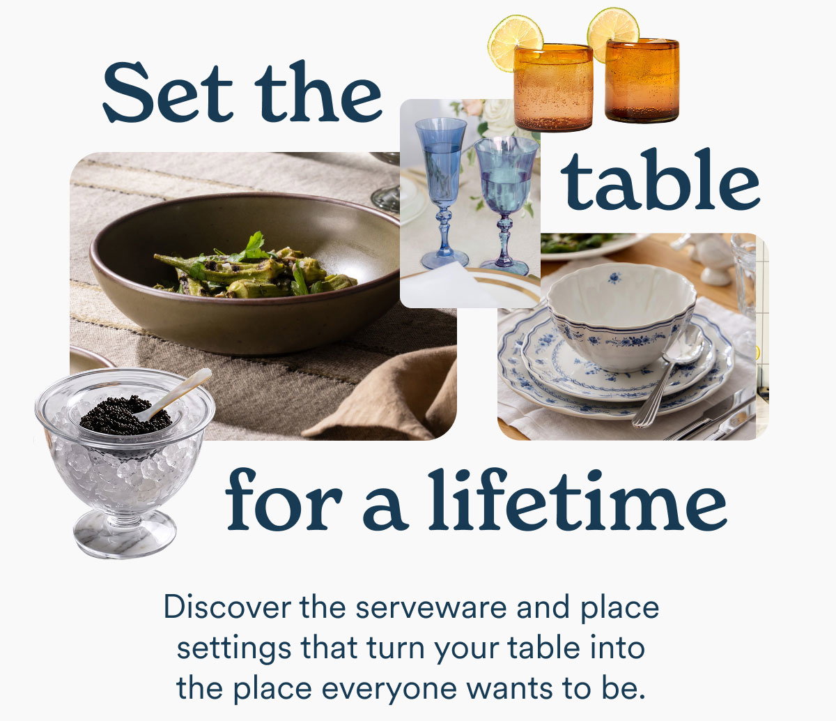 Set the table for a lifetime. Discover the serveware and place settings that turn your table into the place everyone wants to be.