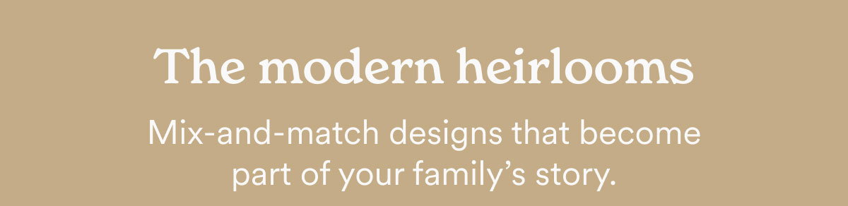 The modern heirlooms. Mix-and-match designs that become part of your family's story.