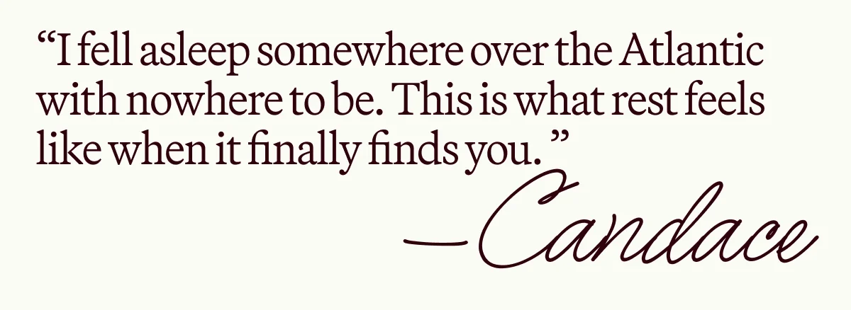 “I fell asleep somewhere over the Atlantic with nowhere to be. This is what rest feels like when it finally finds you. ” —Candace