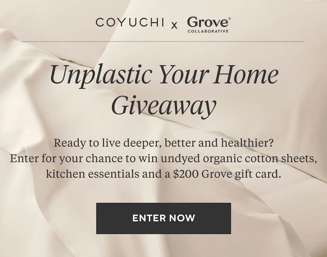 Coyuchi x Grove Collaborative Unplastic Your Home Giveaway Ready to live deeper, better and healthier? Enter for your chance to win undyed organic cotton sheets, kitchen essentials and a $200 Grove gift card. Enter Now
