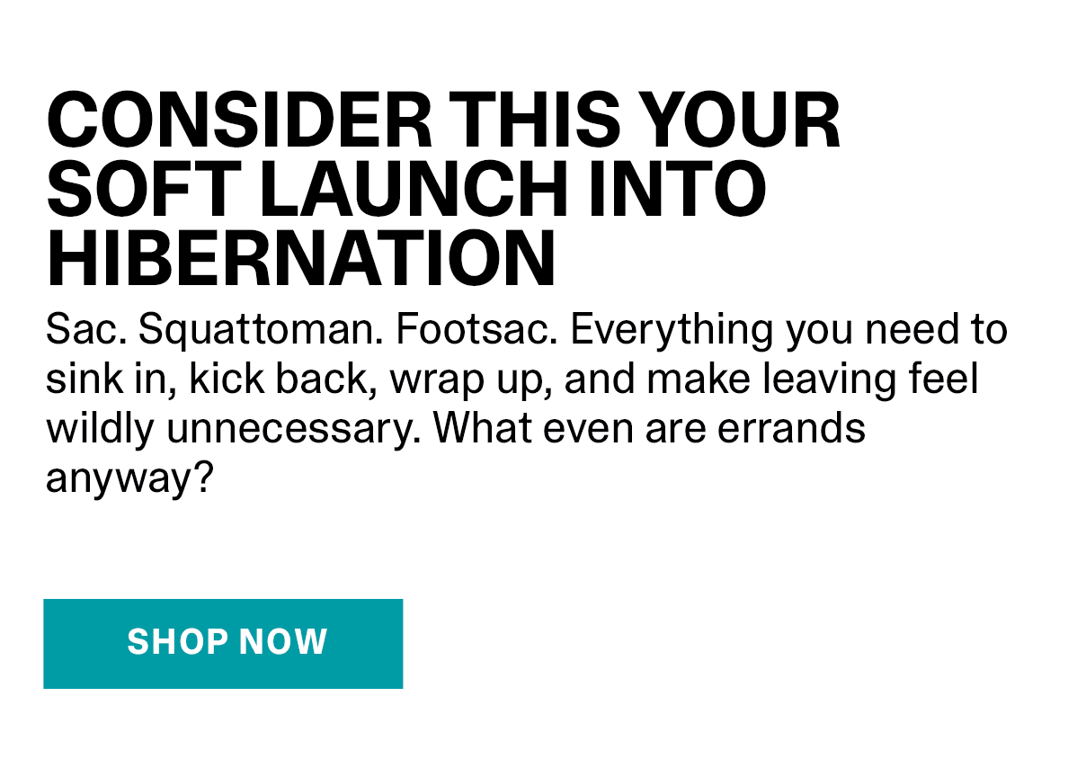 Consider this your soft launch into hibernation. Sac. Squattoman. Footsac. Everything you need to sink in, kick back, wrap up, and make leaving feel wildly unnecessary. What even are errands anyway? | SHOP NOW >>